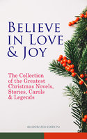 Believe In Love & Joy: The Collection Of The Greatest Christmas Novels, Stories, Carols & Legends (Illustrated Edition): Silent Night, The Three Kings, The Gift of the Magi, A Christmas Carol, Little Lord Fauntleroy, Life and Adventures of Santa Claus, The Heavenly Christmas Tree, Little Women, The Tale of Peter Rabbit… - Clement Moore, Beatrix Potter, Walter Scott, Eleanor H. Porter, Harriet Beecher Stowe, Hans Christian Andersen, Amy Ella Blanchard, Henry Wadsworth Longfellow, L. Frank Baum, Selma Lagerlöf, Florence L. Barclay, Susan Anne Livingston, Ridley Sedgwick, Sophie May, Lucas Malet, Alice Hale Burnett, Ernest Ingersoll, Annie F. Johnston, Amanda M. Douglas, Rudyard Kipling, Fyodor Dostoevsky, Mark Twain, Maud Lindsay, Jacob A. Riis, Henry Van Dyke, Lucy Wheelock, Aunt Hede, Frederick E. Dewhurst, Anthony Trollope, Leo Tolstoy, Martin Luther, Brothers Grimm, O. Henry, J. M. Barrie, Robert Louis Stevenson, William Butler Yeats, Charles Dickens, William Shakespeare, William Wordsworth, Emily Dickinson, Walter Crane, E. T. A. Hoffmann, A. S. Boyd, George Macdonald, Marjorie L. C. Pickthall, Juliana Horatia Ewing, Lucy Maud Montgomery, Thomas Nelson Page, Louisa May Alcott, Carolyn Wells, Booker T. Washington, Alfred Lord Tennyson