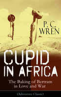 Cupid In Africa – The Baking Of Bertram In Love And War (Adventure Classic): From the Author of Beau Geste, Stories of the Foreign Legion, The Wages of Virtue, Stepsons of France, Snake and Sword, Port o' Missing Men & The Young Stagers - P. C. Wren