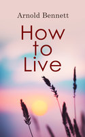 How to Live: Complete Series: How to Live on 24 Hours a Day, Mental Efficiency, The Human Machine & Self and Self-Management - Arnold Bennett