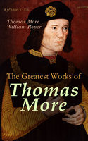 The Greatest Works of Thomas More: Essays, Prayers, Poems, Letters & Biographies: Utopia, The History of King Richard III, Dialogue of Comfort Against Tribulation - Thomas More, William Roper