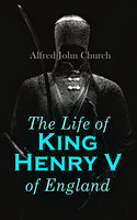The Life Of King Henry V Of England: Biography of England's Greatest Warrior King - Alfred John Church