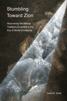 Stumbling toward Zion: Recovering the Biblical Tradition of Lament in the Era of World Christianity - David W. Smith