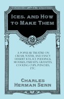 Ices, and How to Make Them - A Popular Treatise on Cream, Water, and Fancy Dessert Ices, Ice Puddings, Mousses, Parfaits, Granites, Cooling Cups, Punches, etc. - Charles Herman Senn