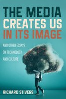 The Media Creates Us in Its Image and Other Essays on Technology and Culture - Richard Stivers