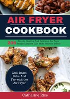 Air Fryer Cookbook: 206 Simple, Healthy and Delicious Air Fryer Recipes Anyone Can Make Without Sweat. Grill, Roast, Bake and Fry with the Air Fryer - Catharine Rice