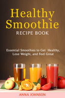 Healthy Smoothie Recipe Book: Essential Smoothies to Get Healthy, Lose Weight, and Feel Great - Anna Johnson