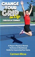 Change Your Grip on Life Through Tennis: A Player's Physical, Mental, Technical, & Nutritional Guide for Improving Your Game - Carmen Micsa