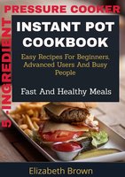 5 -Ingredient Pressure Cooker Instant Pot Cookbook: Easy Recipes for Beginners, Advanced Users and Busy People, Fast and Healthy Meals - Elizabeth Brown