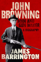 John Browning: Man and Gun Maker - James Barrington