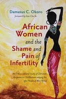 African Women and the Shame and Pain of Infertility: An Ethico-cultural Study of Christian Response to Childlessness among the Igbo People of West Africa - Damasus C. Okoro
