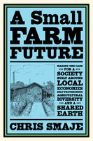 A Small Farm Future: Making the Case for a Society Built Around Local Economies, Self-Provisioning, Agricultural Diversity and a Shared Earth - Chris Smaje