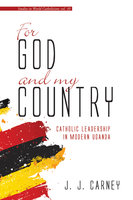 For God and My Country: Catholic Leadership in Modern Uganda - J. J. Carney