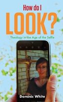 How do I Look?: Theology in the Age of the Selfie - Dominic White