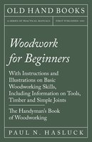 Woodwork for Beginners: With Instructions and Illustrations on Basic Woodworking Skills, Including Information on Tools, Timber and Simple Joints - The Handyman's Book of Woodworking - Paul N. Hasluck