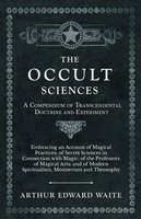 The Occult Sciences - A Compendium of Transcendental Doctrine and Experiment (Embracing an Account of Magical Practices; of Secret Sciences in Connection with Magic; of the Professors of Magical Arts; and of Modern Spiritualism, Mesmerism and Theosophy): Embracing an Account of Magical Practices; of Secret Sciences in Connection with Magic; of the Professors of Magical Arts; and of Modern Spiritualism, Mesmerism and Theosophy - Arthur Edward Waite