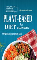 Plant Based Diet For Beginners: 100 Recipes And Complete Guide To Eating A Whole Food, Plant-Based Diet And Living Healthy - Alessandro Devante