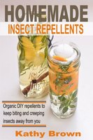Homemade Insect Repellents: Organic DIY Repellents to Keep Biting and Creeping Insects Away From You - Kathy Brown