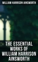 The Essential Works of William Harrison Ainsworth: Historical Romances, Adventure Novels, Gothic Tales & Short Stories - William Harrison Ainsworth