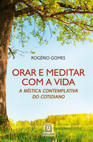 Orar e meditar e com a vida: A mística contemplativa do cotidiano - Rogério Gomes