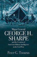 Major General George H. Sharpe and the Creation of American Military Intelligence in the Civil War - Peter G. Tsouras