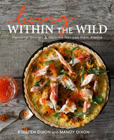 Living Within the Wild: Personal Stories & Beloved Recipes from Alaska - Kirsten Dixon, Mandy Dixon
