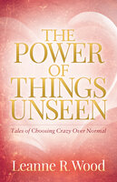 The Power of Things Unseen: Tales of Choosing Crazy Over Normal - Leanne R. Wood