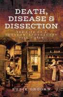 Death, Disease & Dissection: The Life of a Surgeon-Apothecary 1750–1850 - Suzie Grogan
