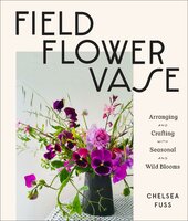 Field, Flower, Vase: Arranging and Crafting with Seasonal and Wild Blooms - Chelsea Fuss