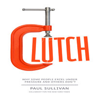 Clutch: Why Some People Excel Under Pressure and Others Don't - Paul Sullivan