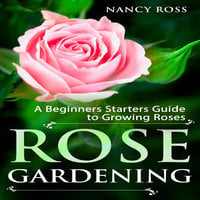 Rose Gardening - A Beginners Starters Guide to Growing Roses - Nancy Ross