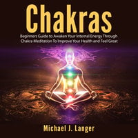 Chakras: Beginners Guide to Awaken Your Internal Energy Through Chakra Meditation To Improve Your Health and Feel Great - Michael J. Langer