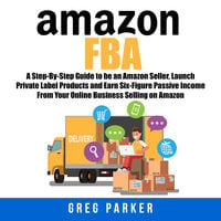 Amazon FBA: A Step-By-Step Guide to be an Amazon Seller, Launch Private Label Products and Earn Six-Figure Passive Income From Your Online Business Selling on Amazon - Greg Parker