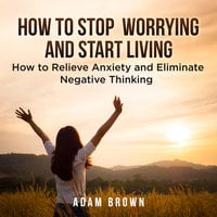 How To Stop Worrying and Start Living: How to Relieve Anxiety and Eliminate Negative Thinking - Adam Brown