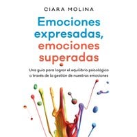Emociones expresadas, emociones superadas: Una guía para lograr el equilibrio psicológico a través de la gestión de nuestras emociones - Ciara Molina