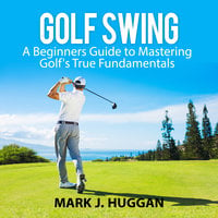 Golf Swing: A Beginners Guide to Mastering Golf's True Fundamentals - Mark J. Huggan