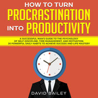 How to Turn Procrastination into Productivity: A Successful Man’s Guide to the Psychology of Self-Discipline, Time Management, and Motivation + 20 Powerful Daily Habits to Achieve Success and Mastery - David Bailey
