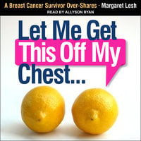 Let Me Get This Off My Chest: A Breast Cancer Survivor Over-Shares - Margaret Lesh
