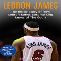 Lebron James: The Inside Story of How LeBron James Became King James of The Court - Steve James