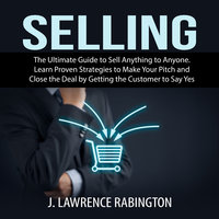 Selling: The Ultimate Guide to Sell Anything to Anyone. Learn Proven Strategies to Make Your Pitch and Close the Deal by Getting the Customer to Say Yes - J. Lawrence Rabington
