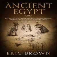 Ancient Egypt: A Concise Overview of the Egyptian History and Mythology Including the Egyptian Gods, Pyramids, Kings and Queens - Eric Brown