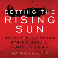 Setting the Rising Sun: Halsey's Aviators Strike Japan, Summer 1945 - Kevin A. Mahoney