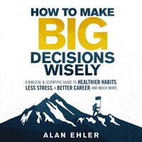 How to Make Big Decisions Wisely: A Biblical and Scientific Guide to Healthier Habits, Less Stress, A Better Career, and Much More - Alan Ehler