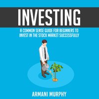 Investing: A Common Sense Guide for Beginners to Invest In the Stock Market Successfully - Armani Murphy