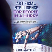 Artificial Intelligence for People in a Hurry: How You Can Benefit from the Next Industrial Revolution - Bob Mather