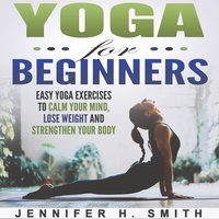 Yoga for Beginners: Easy Yoga Exercises to Calm Your Mind, Lose Weight and Strengthen Your Body - Jennifer Smith