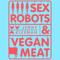 Sex Robots & Vegan Meat: Adventures at the Frontier of Birth, Food, Sex & Death - Jenny Kleeman