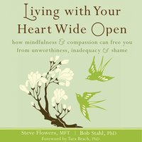 Living with Your Heart Wide Open: How Mindfulness and Compassion Can Free You from Unworthiness, Inadequacy, and Shame - Steve Flowers, Bob Stahl