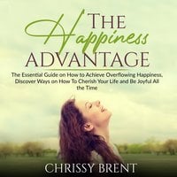 The Happiness Advantage: The Essential Guide on How to Achieve Overflowing Happiness, Discover Ways on How To Cherish Your Life and Be Joyful All the Time - Chrissy Brent