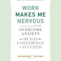 Work Makes Me Nervous: Overcome Anxiety and Build the Confidence to Succeed - Jonathan Berent, Amy Lemley