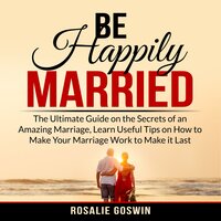 Be Happily Married: The Ultimate Guide on the Secrets of an Amazing Marriage, Learn Useful Tips on How to Make Your Marriage Work to Make it Last - Rosalie Goswin